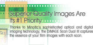 Superior Quality Images Are Its #1 Priority  -  Thanks to Minolta's sophisticated optical and digital imaging technology, the DiMAGE Scan Dual III captures the essence of your film images with each scan.