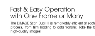 Fast and Easy Operation with One Frame or Many  -  The DiMAGE Scan Dual III is remarkably efficient at each step of the process, from film loading to data transfer. Take the fast track to high-quality images!