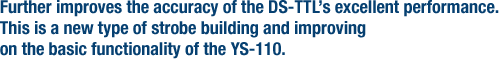 Further improves the accuracy of the DS-TTL�fs excellent performance. This is a new type of strobe building and improving on the basic functionality of the YS-110.